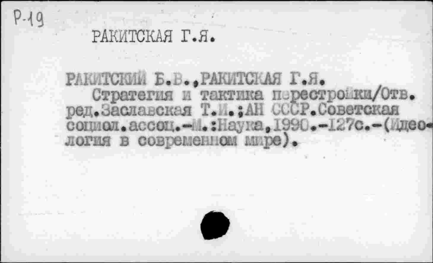 ﻿РЧ9
РАКИТСКАЯ Г.Я.
РАКИТСКИЙ Б.х.»РАКИТСКАЯ Г.Я»
Стратегия а тактика п^рестроаш/Отв. ред.Заславская Т. .;АН СССР. Советская социал • ассац.- 1. :Каука,1990.-127с.*СШо* логия в современном гл>ре).